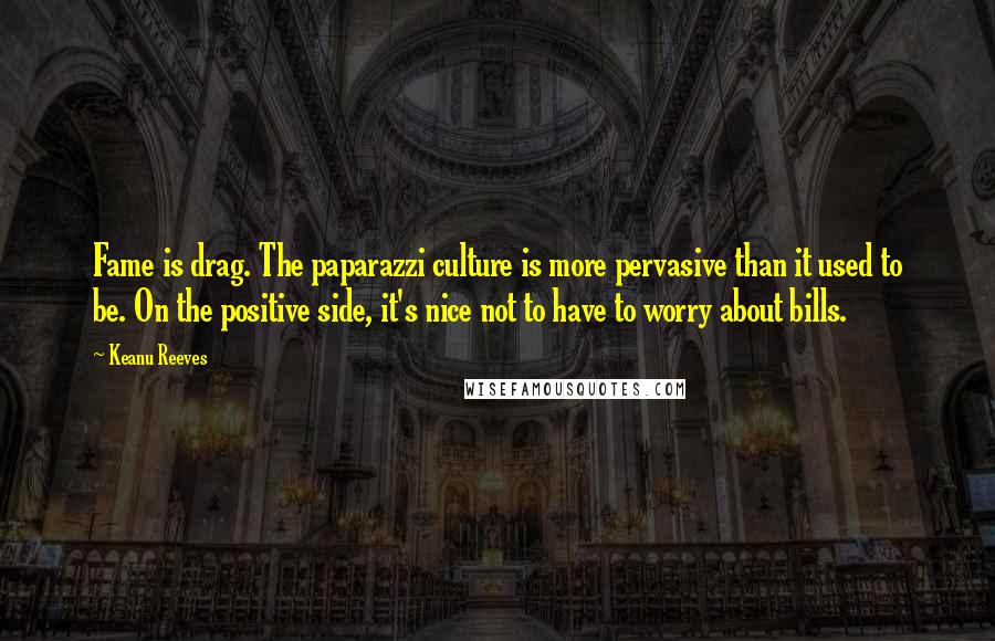 Keanu Reeves Quotes: Fame is drag. The paparazzi culture is more pervasive than it used to be. On the positive side, it's nice not to have to worry about bills.