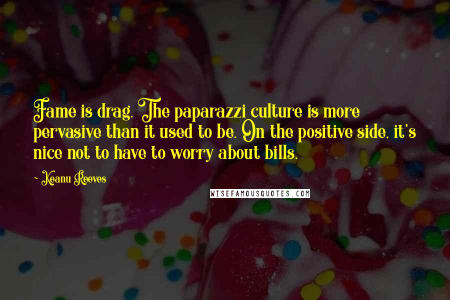 Keanu Reeves Quotes: Fame is drag. The paparazzi culture is more pervasive than it used to be. On the positive side, it's nice not to have to worry about bills.