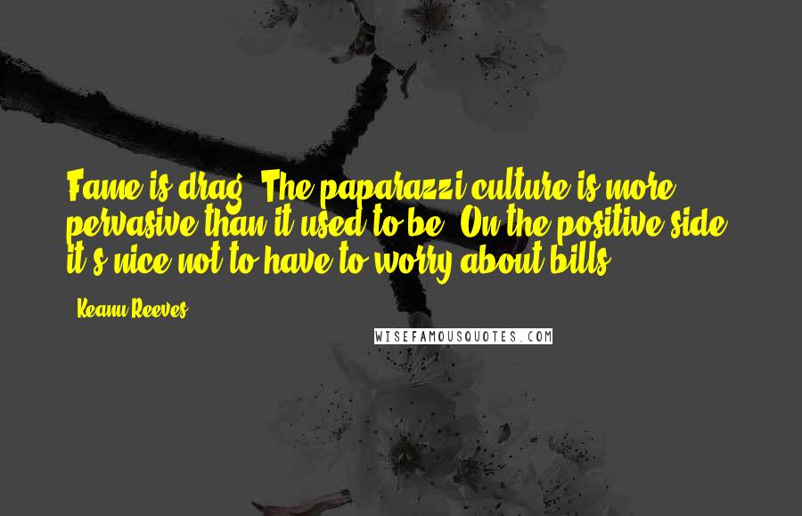 Keanu Reeves Quotes: Fame is drag. The paparazzi culture is more pervasive than it used to be. On the positive side, it's nice not to have to worry about bills.