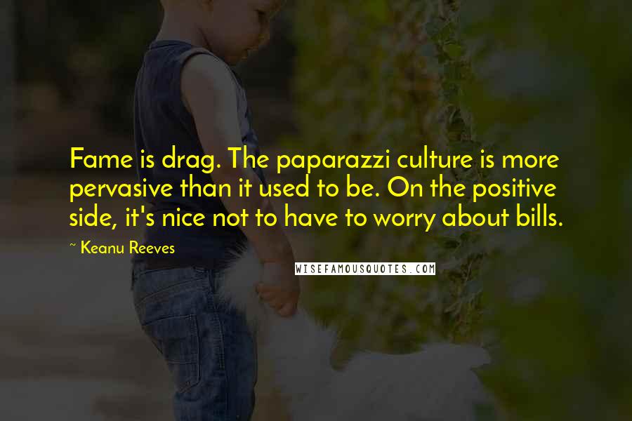 Keanu Reeves Quotes: Fame is drag. The paparazzi culture is more pervasive than it used to be. On the positive side, it's nice not to have to worry about bills.