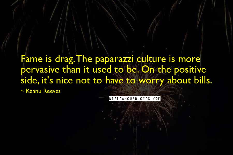 Keanu Reeves Quotes: Fame is drag. The paparazzi culture is more pervasive than it used to be. On the positive side, it's nice not to have to worry about bills.