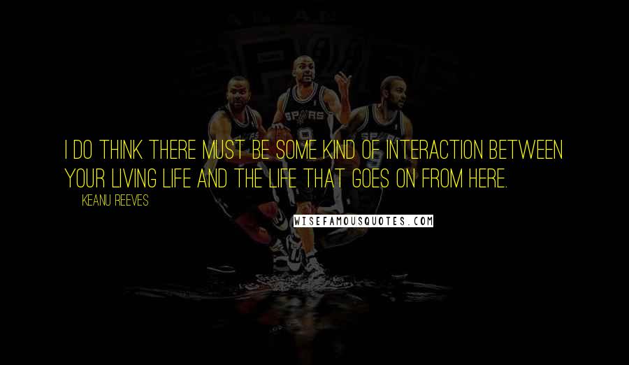 Keanu Reeves Quotes: I do think there must be some kind of interaction between your living life and the life that goes on from here.