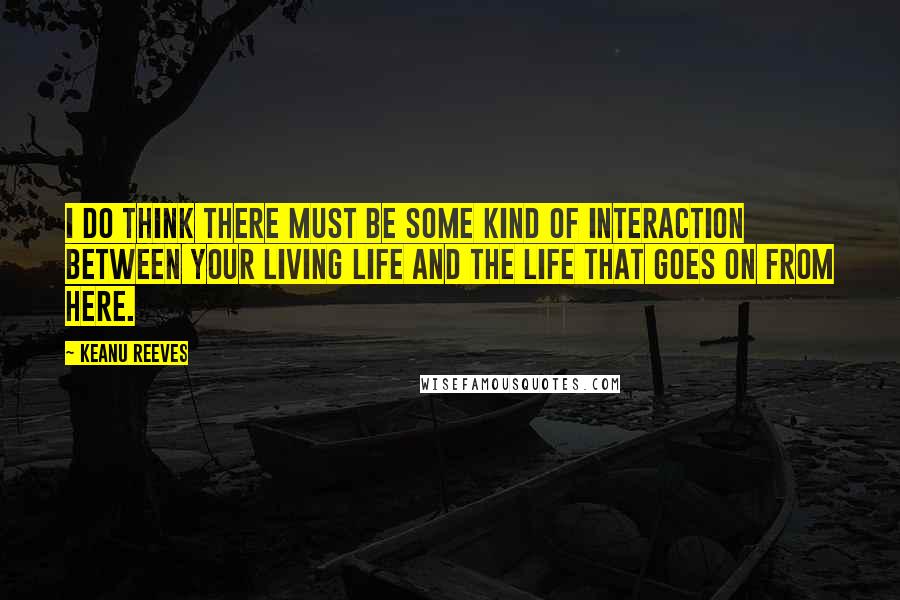 Keanu Reeves Quotes: I do think there must be some kind of interaction between your living life and the life that goes on from here.