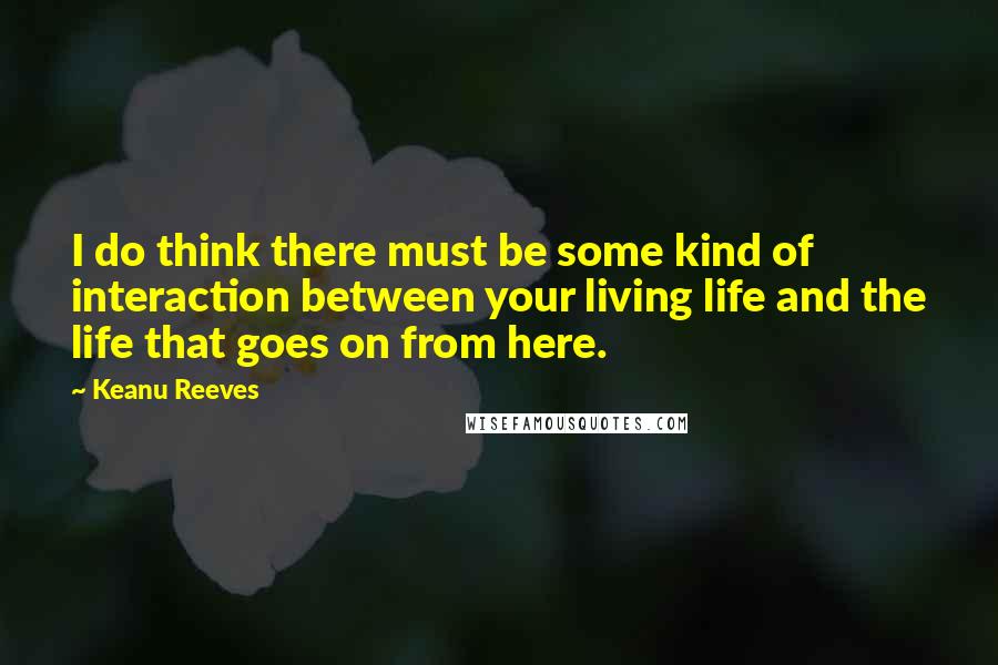 Keanu Reeves Quotes: I do think there must be some kind of interaction between your living life and the life that goes on from here.