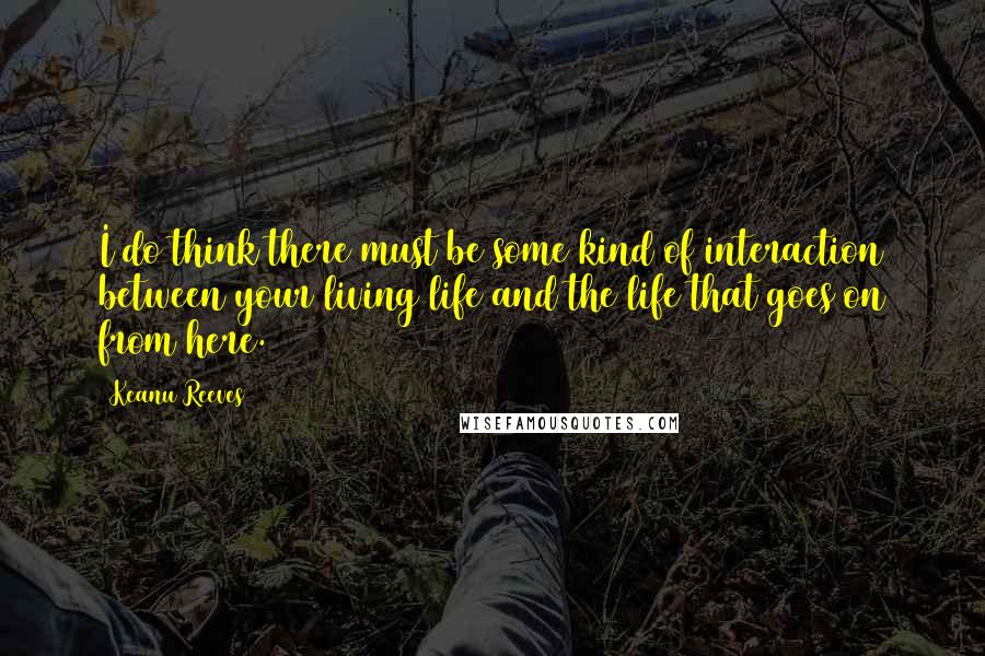 Keanu Reeves Quotes: I do think there must be some kind of interaction between your living life and the life that goes on from here.