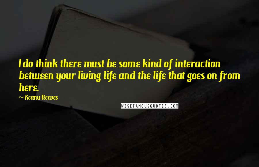 Keanu Reeves Quotes: I do think there must be some kind of interaction between your living life and the life that goes on from here.