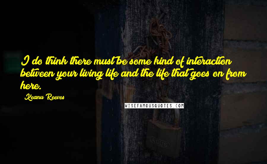 Keanu Reeves Quotes: I do think there must be some kind of interaction between your living life and the life that goes on from here.