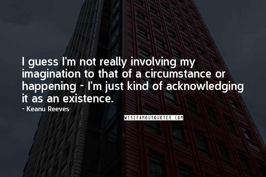 Keanu Reeves Quotes: I guess I'm not really involving my imagination to that of a circumstance or happening - I'm just kind of acknowledging it as an existence.