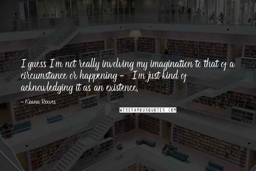 Keanu Reeves Quotes: I guess I'm not really involving my imagination to that of a circumstance or happening - I'm just kind of acknowledging it as an existence.