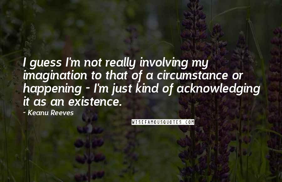 Keanu Reeves Quotes: I guess I'm not really involving my imagination to that of a circumstance or happening - I'm just kind of acknowledging it as an existence.