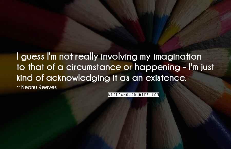 Keanu Reeves Quotes: I guess I'm not really involving my imagination to that of a circumstance or happening - I'm just kind of acknowledging it as an existence.