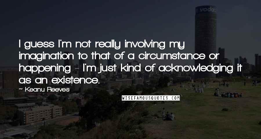 Keanu Reeves Quotes: I guess I'm not really involving my imagination to that of a circumstance or happening - I'm just kind of acknowledging it as an existence.