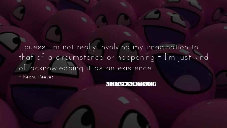 Keanu Reeves Quotes: I guess I'm not really involving my imagination to that of a circumstance or happening - I'm just kind of acknowledging it as an existence.