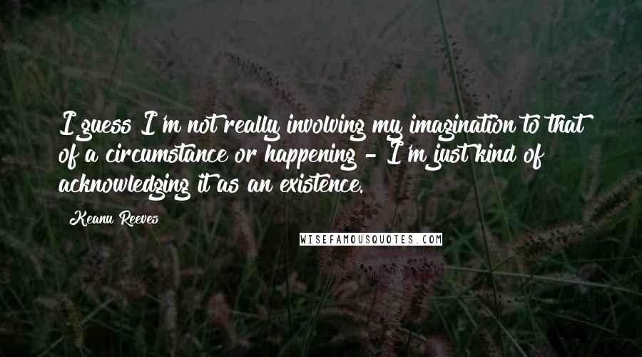 Keanu Reeves Quotes: I guess I'm not really involving my imagination to that of a circumstance or happening - I'm just kind of acknowledging it as an existence.