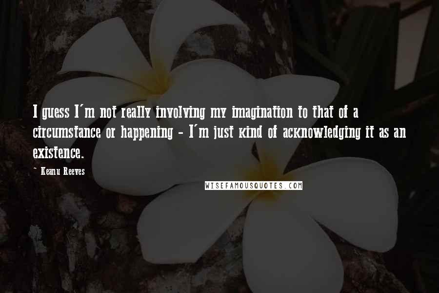 Keanu Reeves Quotes: I guess I'm not really involving my imagination to that of a circumstance or happening - I'm just kind of acknowledging it as an existence.