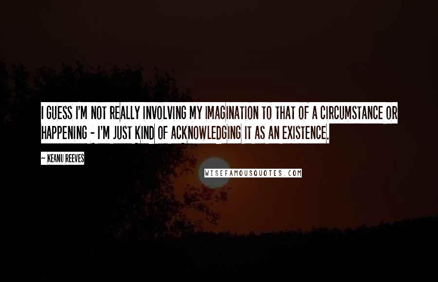 Keanu Reeves Quotes: I guess I'm not really involving my imagination to that of a circumstance or happening - I'm just kind of acknowledging it as an existence.