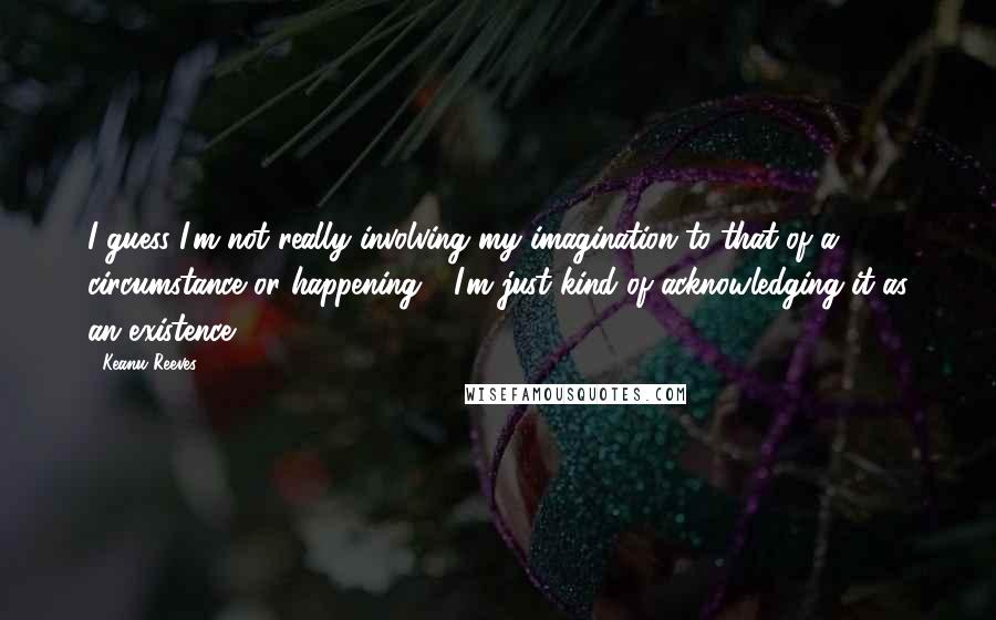 Keanu Reeves Quotes: I guess I'm not really involving my imagination to that of a circumstance or happening - I'm just kind of acknowledging it as an existence.