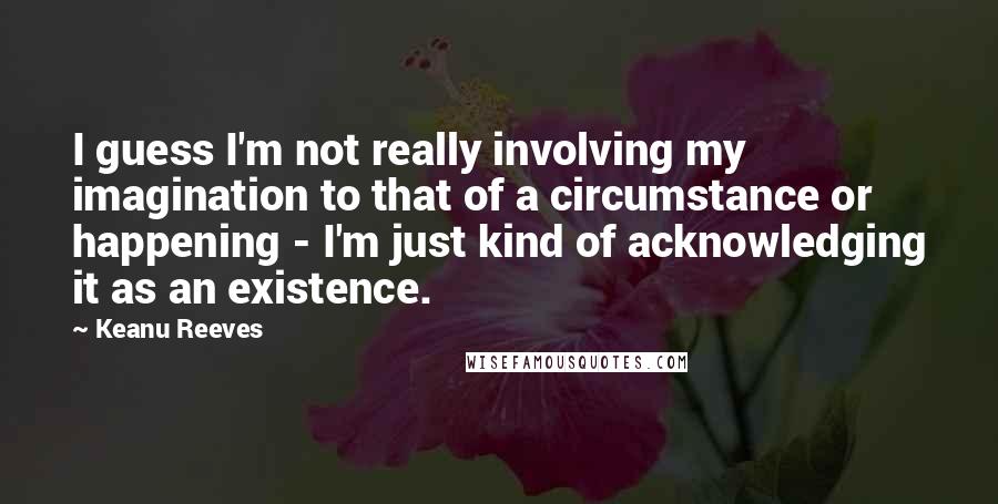 Keanu Reeves Quotes: I guess I'm not really involving my imagination to that of a circumstance or happening - I'm just kind of acknowledging it as an existence.