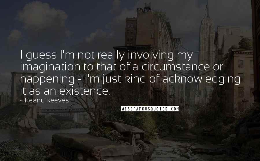 Keanu Reeves Quotes: I guess I'm not really involving my imagination to that of a circumstance or happening - I'm just kind of acknowledging it as an existence.