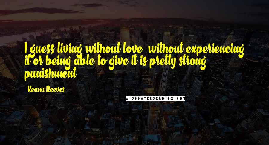 Keanu Reeves Quotes: I guess living without love, without experiencing it or being able to give it is pretty strong punishment.