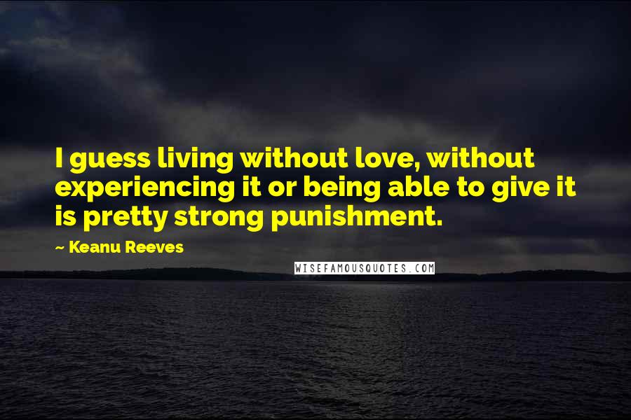 Keanu Reeves Quotes: I guess living without love, without experiencing it or being able to give it is pretty strong punishment.