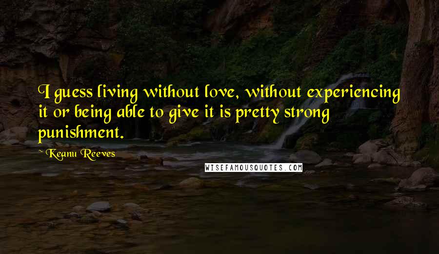 Keanu Reeves Quotes: I guess living without love, without experiencing it or being able to give it is pretty strong punishment.