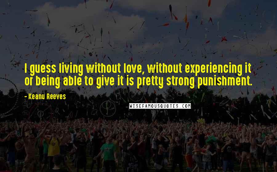 Keanu Reeves Quotes: I guess living without love, without experiencing it or being able to give it is pretty strong punishment.