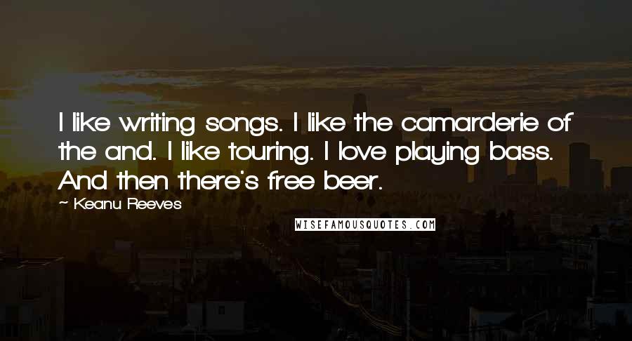 Keanu Reeves Quotes: I like writing songs. I like the camarderie of the and. I like touring. I love playing bass. And then there's free beer.