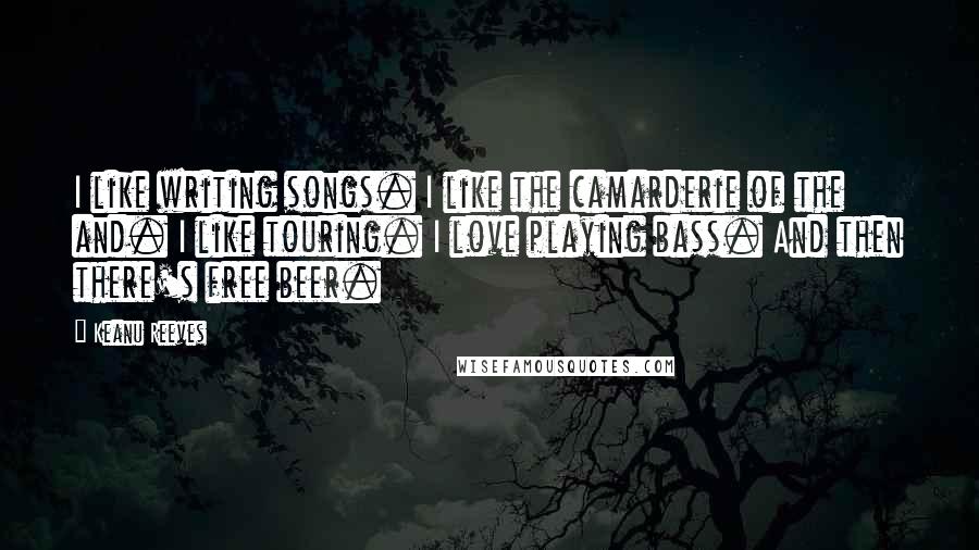 Keanu Reeves Quotes: I like writing songs. I like the camarderie of the and. I like touring. I love playing bass. And then there's free beer.