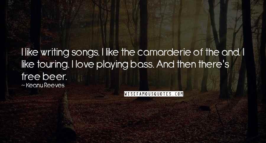 Keanu Reeves Quotes: I like writing songs. I like the camarderie of the and. I like touring. I love playing bass. And then there's free beer.