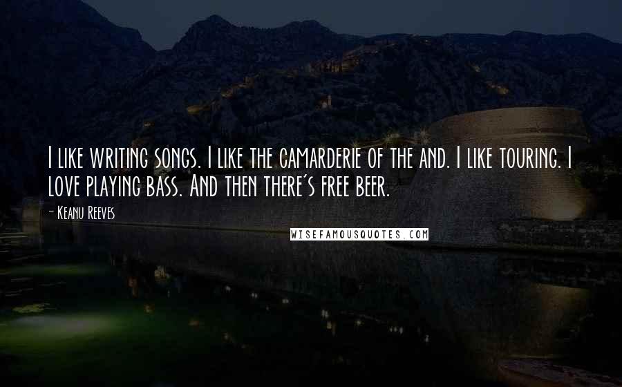 Keanu Reeves Quotes: I like writing songs. I like the camarderie of the and. I like touring. I love playing bass. And then there's free beer.