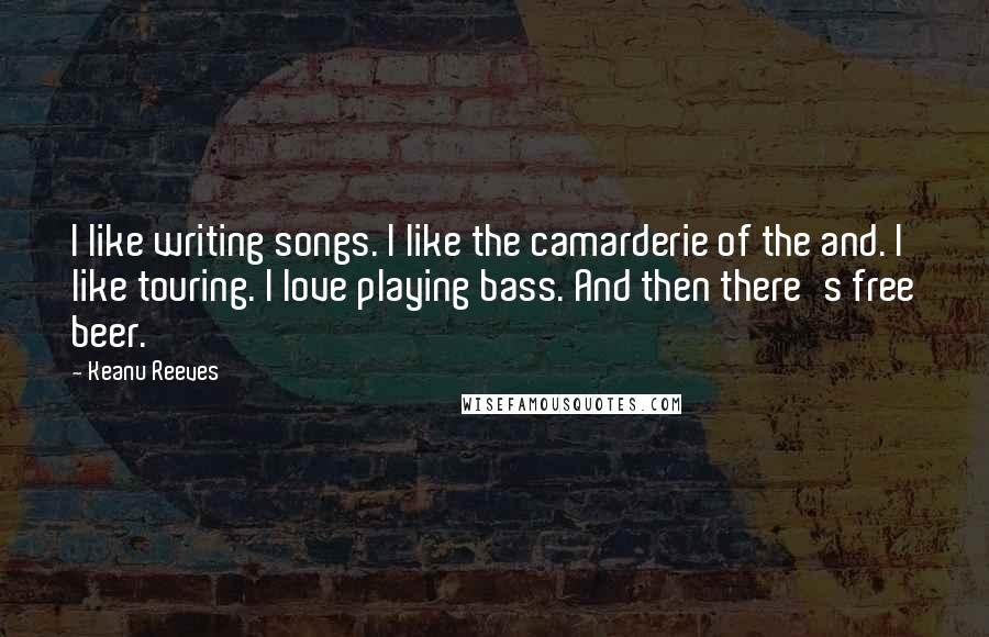 Keanu Reeves Quotes: I like writing songs. I like the camarderie of the and. I like touring. I love playing bass. And then there's free beer.