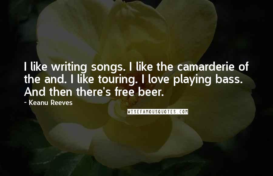 Keanu Reeves Quotes: I like writing songs. I like the camarderie of the and. I like touring. I love playing bass. And then there's free beer.