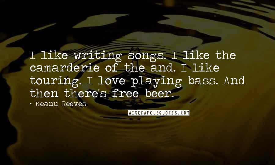 Keanu Reeves Quotes: I like writing songs. I like the camarderie of the and. I like touring. I love playing bass. And then there's free beer.