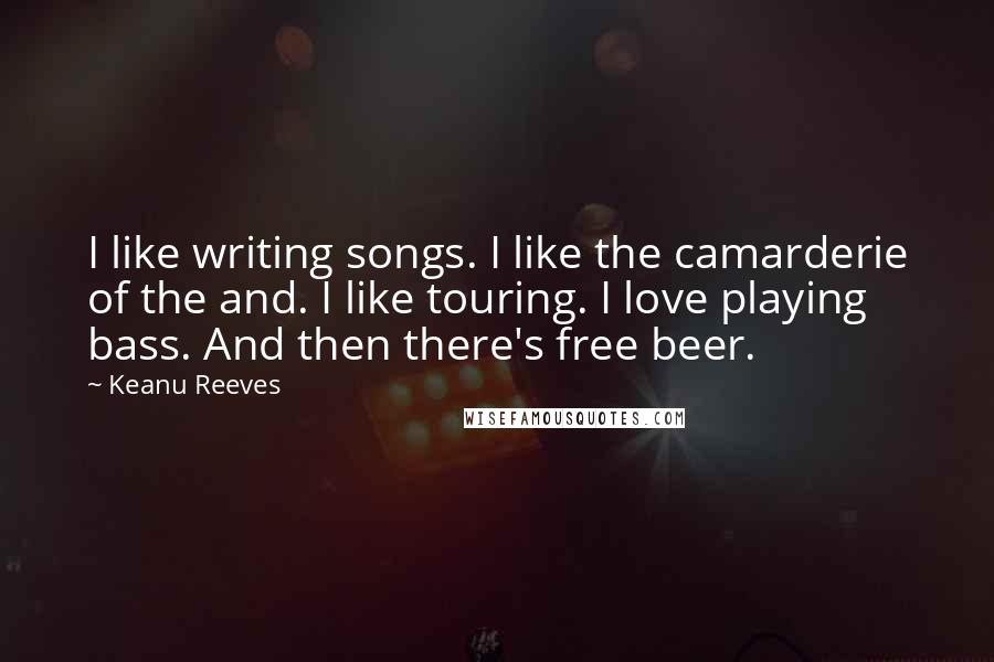 Keanu Reeves Quotes: I like writing songs. I like the camarderie of the and. I like touring. I love playing bass. And then there's free beer.