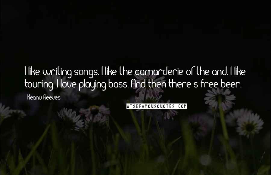 Keanu Reeves Quotes: I like writing songs. I like the camarderie of the and. I like touring. I love playing bass. And then there's free beer.