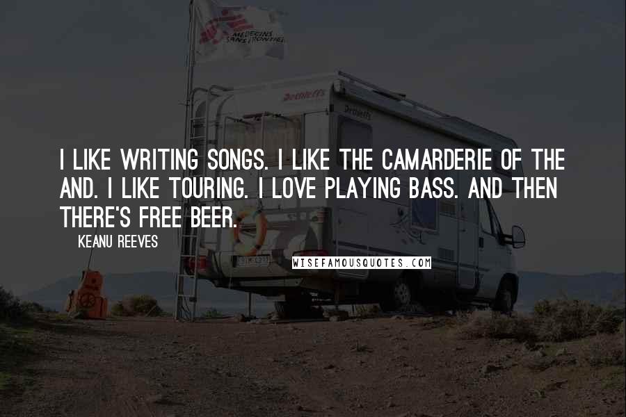 Keanu Reeves Quotes: I like writing songs. I like the camarderie of the and. I like touring. I love playing bass. And then there's free beer.