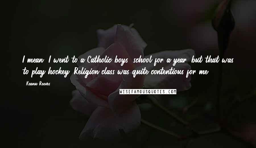 Keanu Reeves Quotes: I mean, I went to a Catholic boys' school for a year, but that was to play hockey. Religion class was quite contentious for me.