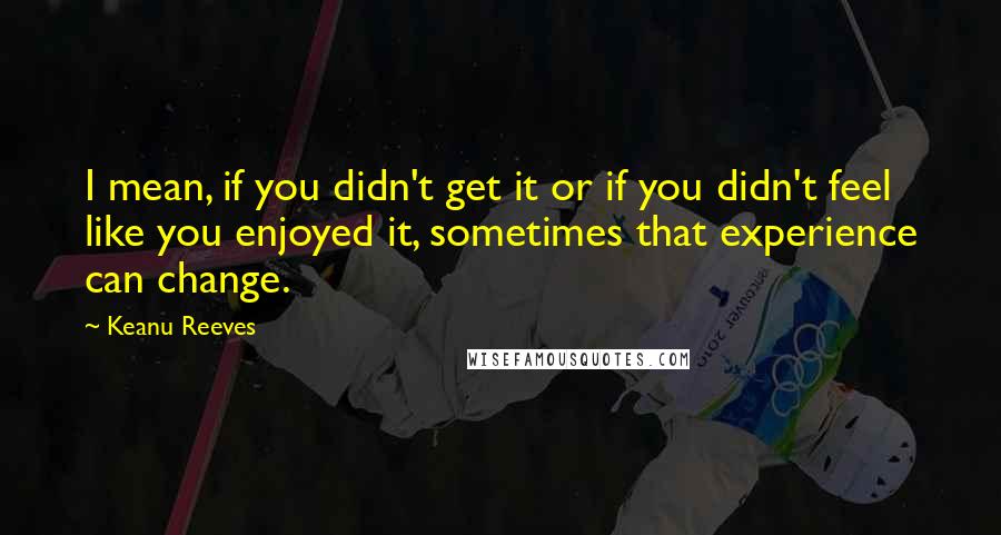 Keanu Reeves Quotes: I mean, if you didn't get it or if you didn't feel like you enjoyed it, sometimes that experience can change.