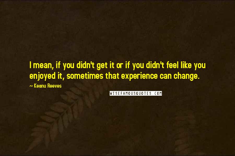 Keanu Reeves Quotes: I mean, if you didn't get it or if you didn't feel like you enjoyed it, sometimes that experience can change.