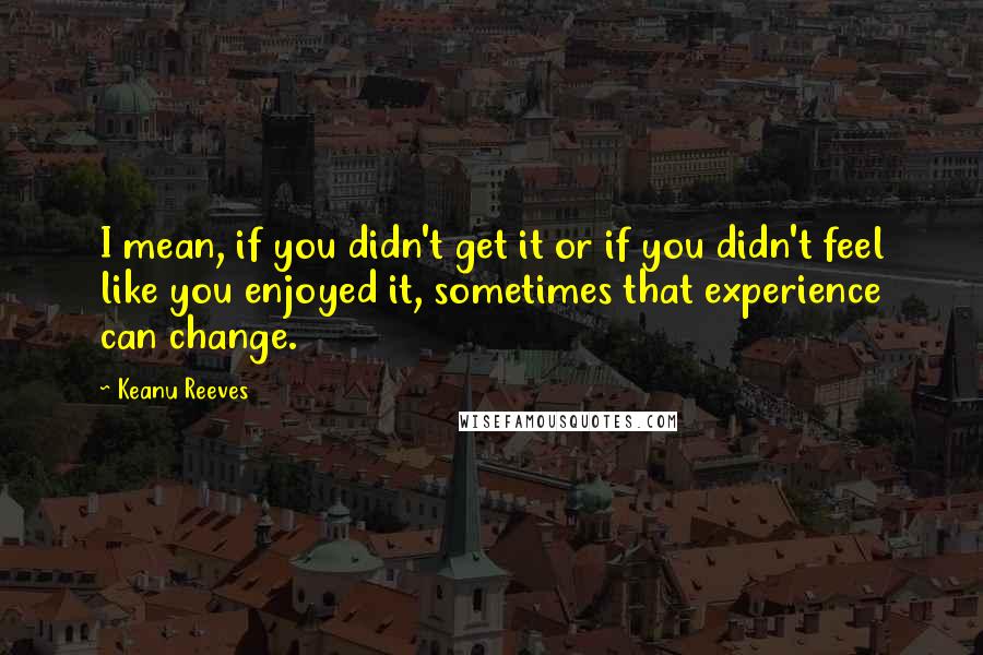 Keanu Reeves Quotes: I mean, if you didn't get it or if you didn't feel like you enjoyed it, sometimes that experience can change.