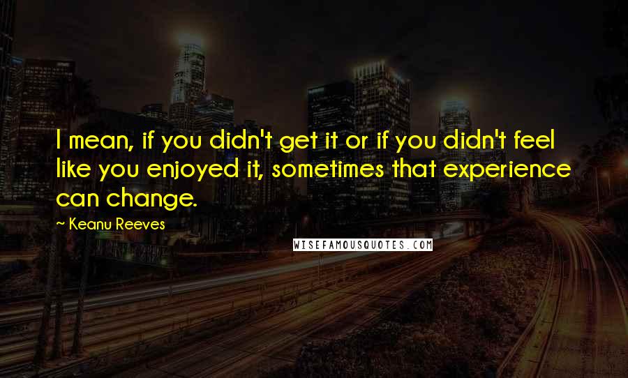 Keanu Reeves Quotes: I mean, if you didn't get it or if you didn't feel like you enjoyed it, sometimes that experience can change.