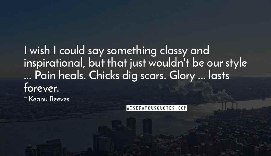 Keanu Reeves Quotes: I wish I could say something classy and inspirational, but that just wouldn't be our style ... Pain heals. Chicks dig scars. Glory ... lasts forever.