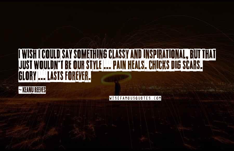 Keanu Reeves Quotes: I wish I could say something classy and inspirational, but that just wouldn't be our style ... Pain heals. Chicks dig scars. Glory ... lasts forever.