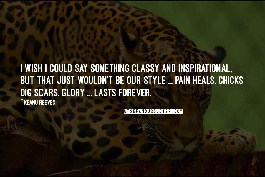 Keanu Reeves Quotes: I wish I could say something classy and inspirational, but that just wouldn't be our style ... Pain heals. Chicks dig scars. Glory ... lasts forever.