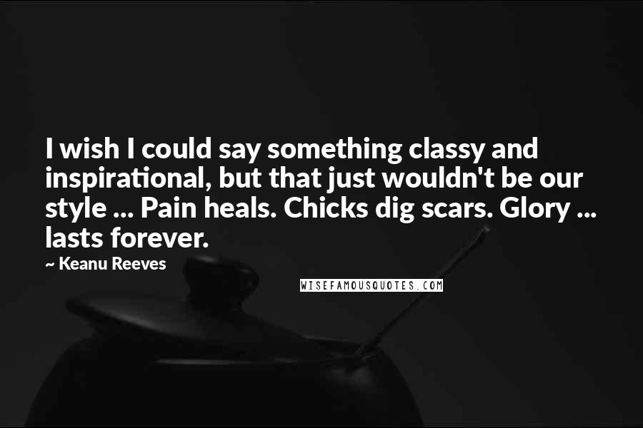 Keanu Reeves Quotes: I wish I could say something classy and inspirational, but that just wouldn't be our style ... Pain heals. Chicks dig scars. Glory ... lasts forever.