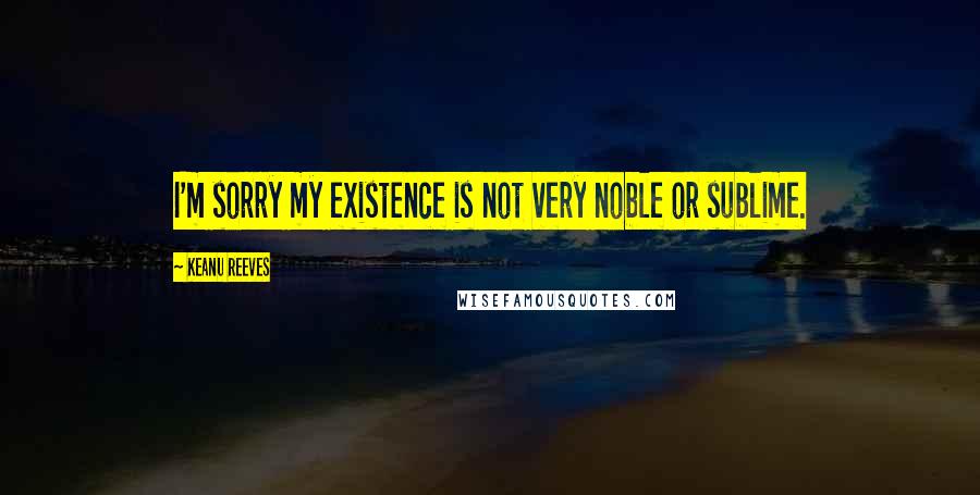 Keanu Reeves Quotes: I'm sorry my existence is not very noble or sublime.