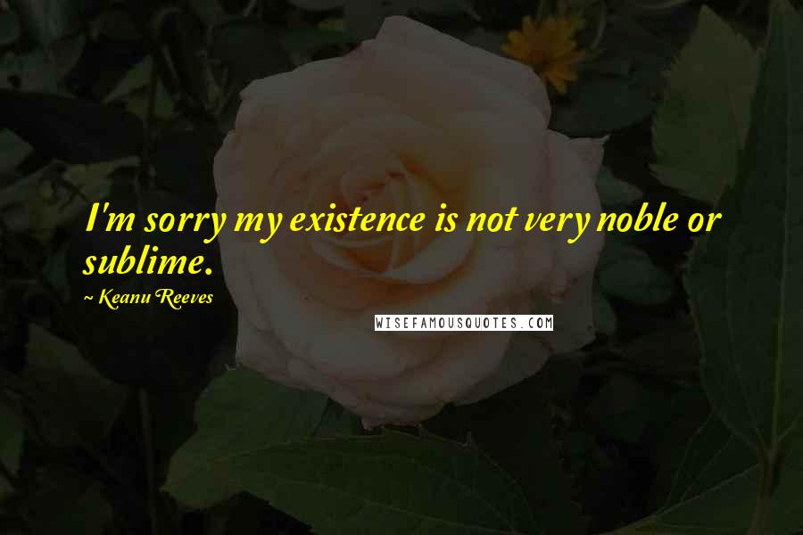 Keanu Reeves Quotes: I'm sorry my existence is not very noble or sublime.