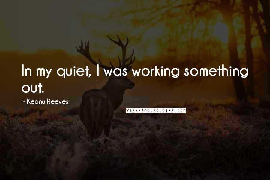 Keanu Reeves Quotes: In my quiet, I was working something out.