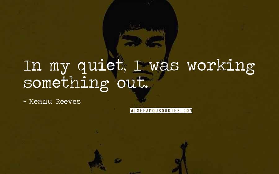 Keanu Reeves Quotes: In my quiet, I was working something out.